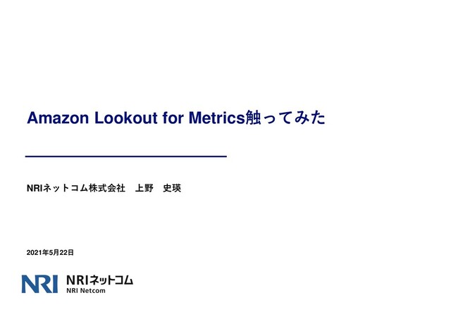 Amazon Lookout for Metrics触ってみた
NRIネットコム株式会社 上野 史瑛
2021年5月22日
