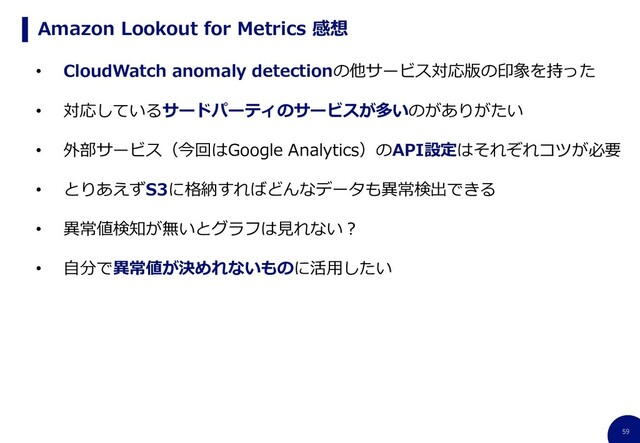 59
Amazon Lookout for Metrics 感想
• CloudWatch anomaly detectionの他サービス対応版の印象を持った
• 対応しているサードパーティのサービスが多いのがありがたい
• 外部サービス（今回はGoogle Analytics）のAPI設定はそれぞれコツが必要
• とりあえずS3に格納すればどんなデータも異常検出できる
• 異常値検知が無いとグラフは見れない？
• 自分で異常値が決めれないものに活用したい
