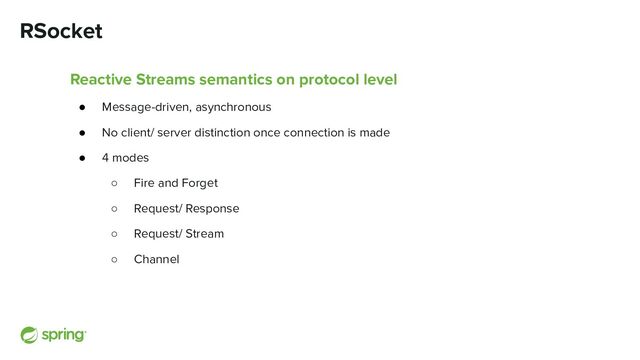 RSocket
Reactive Streams semantics on protocol level
● Message-driven, asynchronous
● No client/ server distinction once connection is made
● 4 modes
○ Fire and Forget
○ Request/ Response
○ Request/ Stream
○ Channel
