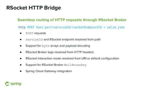 RSocket HTTP Bridge
Seamless routing of HTTP requests through RSocket Broker
● POST requests
● serviceId and RSocket endpoint resolved from path
● Support for byte arrays and payload decoding
● RSocket Broker tags resolved from HTTP headers
● RSocket interaction mode resolved from URI or default conﬁguration
● Support for RSocket Broker WellKnownKey
● Spring Cloud Gateway integration
