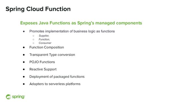 Spring Cloud Function
Exposes Java Functions as Spring’s managed components
● Promotes implementation of business logic as functions
○ Supplier,
○ Function,
○ Consumer
● Function Composition
● Transparent Type conversion
● POJO Functions
● Reactive Support
● Deployment of packaged functions
● Adapters to serverless platforms
