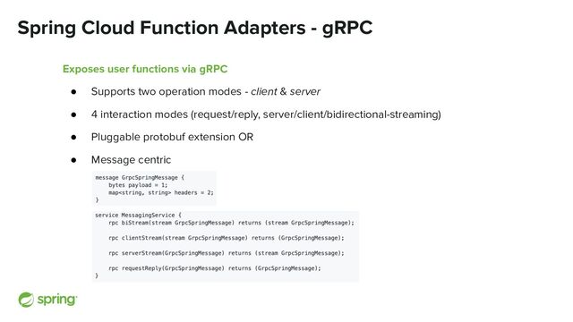 Spring Cloud Function Adapters - gRPC
Exposes user functions via gRPC
● Supports two operation modes - client & server
● 4 interaction modes (request/reply, server/client/bidirectional-streaming)
● Pluggable protobuf extension OR
● Message centric
