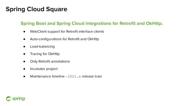 Spring Cloud Square
Spring Boot and Spring Cloud integrations for Retroﬁt and OkHttp.
● WebClient support for Retroﬁt interface clients
● Auto-conﬁgurations for Retroﬁt and OkHttp
● Load-balancing
● Tracing for OkHttp
● Only Retroﬁt annotations
● Incubator project
● Maintenance timeline - 2021.x release train
