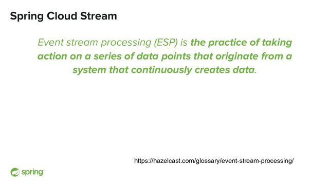 Spring Cloud Stream
Event stream processing (ESP) is the practice of taking
action on a series of data points that originate from a
system that continuously creates data.
https://hazelcast.com/glossary/event-stream-processing/
