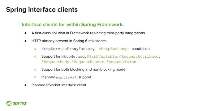 Spring interface clients
Interface clients for within Spring Framework.
● A ﬁrst-class solution in Framework replacing third-party integrations
● HTTP already present in Spring 6 milestones
○ HttpServiceProxyFactory , @HttpExchange annotation
○ Support for HttpMethod, @PathVariable, @RequestAttribute ,
@RequestBody, @RequestHeader , @RequestParam
○ Support for both blocking and non-blocking mode
○ Planned multipart support
● Planned RSocket interface client
