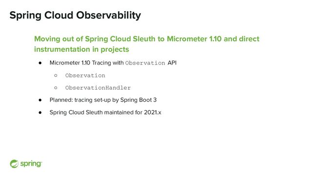 Spring Cloud Observability
Moving out of Spring Cloud Sleuth to Micrometer 1.10 and direct
instrumentation in projects
● Micrometer 1.10 Tracing with Observation API
○ Observation
○ ObservationHandler
● Planned: tracing set-up by Spring Boot 3
● Spring Cloud Sleuth maintained for 2021.x
