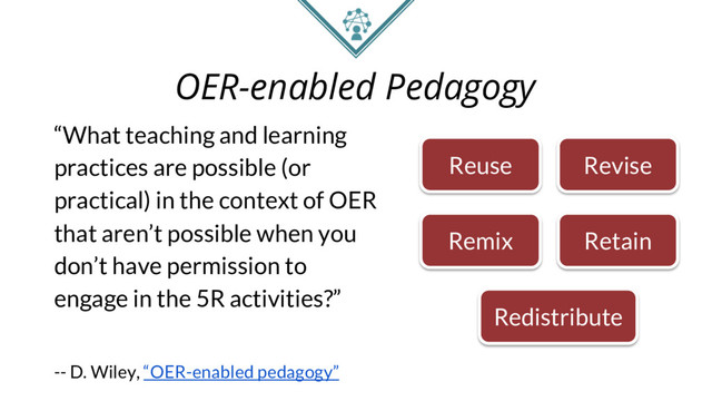 OER-enabled Pedagogy
“What teaching and learning
practices are possible (or
practical) in the context of OER
that aren’t possible when you
don’t have permission to
engage in the 5R activities?”
-- D. Wiley, “OER-enabled pedagogy”
Reuse Revise
Remix Retain
Redistribute
