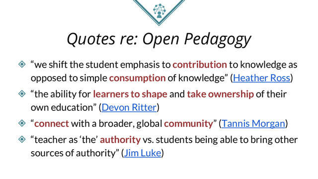 Quotes re: Open Pedagogy
◈ “we shift the student emphasis to contribution to knowledge as
opposed to simple consumption of knowledge” (Heather Ross)
◈ “the ability for learners to shape and take ownership of their
own education” (Devon Ritter)
◈ “connect with a broader, global community” (Tannis Morgan)
◈ “teacher as ‘the’ authority vs. students being able to bring other
sources of authority” (Jim Luke)
