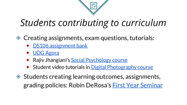 Students contributing to curriculum
◈ Creating assignments, exam questions, tutorials:
⬥ DS106 assignment bank
⬥ UDG Agora
⬥ Rajiv Jhangiani’s Social Psychology course
⬥ Student video tutorials in Digital Photography course
◈ Students creating learning outcomes, assignments,
grading policies: Robin DeRosa’s First Year Seminar
