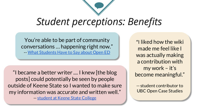 Student perceptions: Benefits
You’re able to be part of community
conversations … happening right now.”
-- What Students Have to Say about Open ED
“I became a better writer .... I knew [the blog
posts] could potentially be seen by people
outside of Keene State so I wanted to make sure
my information was accurate and written well.”
-- student at Keene State College
“I liked how the wiki
made me feel like I
was actually making
a contribution with
my work – it’s
become meaningful.”
-- student contributor to
UBC Open Case Studies

