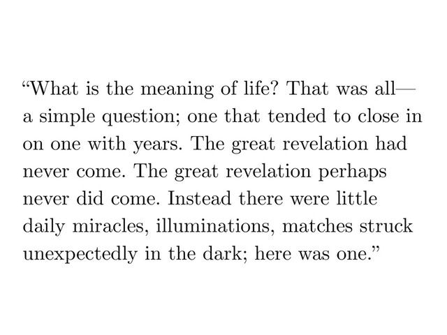 “What is the meaning of life? That was all—
a simple question; one that tended to close in
on one with years. The great revelation had
never come. The great revelation perhaps
never did come. Instead there were little
daily miracles, illuminations, matches struck
unexpectedly in the dark; here was one.”
