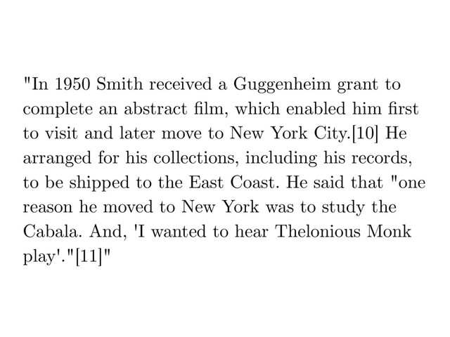 "In 1950 Smith received a Guggenheim grant to
complete an abstract ﬁlm, which enabled him ﬁrst
to visit and later move to New York City.[10] He
arranged for his collections, including his records,
to be shipped to the East Coast. He said that "one
reason he moved to New York was to study the
Cabala. And, 'I wanted to hear Thelonious Monk
play'."[11]"
