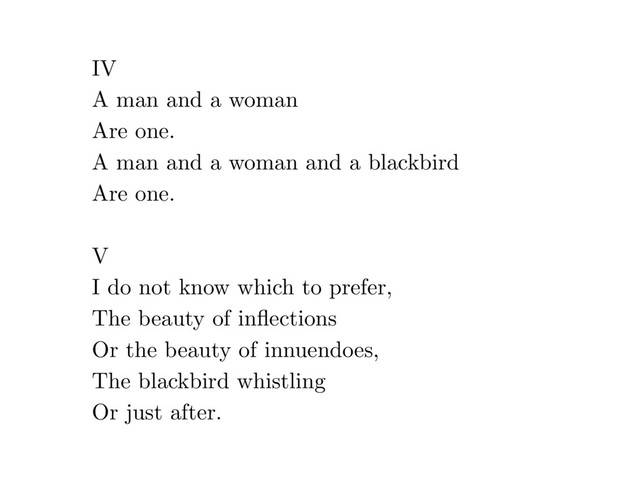 IV
A man and a woman
Are one.
A man and a woman and a blackbird
Are one.
V
I do not know which to prefer,
The beauty of inﬂections
Or the beauty of innuendoes,
The blackbird whistling
Or just after.

