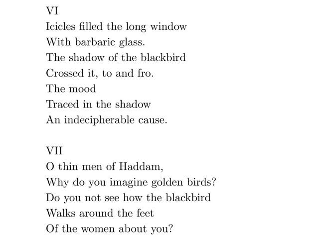 VI
Icicles ﬁlled the long window
With barbaric glass.
The shadow of the blackbird
Crossed it, to and fro.
The mood
Traced in the shadow
An indecipherable cause.
VII
O thin men of Haddam,
Why do you imagine golden birds?
Do you not see how the blackbird
Walks around the feet
Of the women about you?
