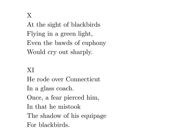 X
At the sight of blackbirds
Flying in a green light,
Even the bawds of euphony
Would cry out sharply.
XI
He rode over Connecticut
In a glass coach.
Once, a fear pierced him,
In that he mistook
The shadow of his equipage
For blackbirds.
