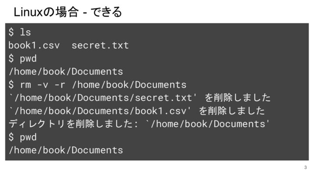 Linuxの場合 - できる
3
$ ls
book1.csv secret.txt
$ pwd
/home/book/Documents
$ rm -v -r /home/book/Documents
`/home/book/Documents/secret.txt' を削除しました
`/home/book/Documents/book1.csv' を削除しました
ディレクトリを削除しました: `/home/book/Documents'
$ pwd
/home/book/Documents
