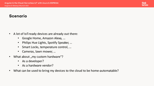 • A lot of IoT-ready devices are already out there:
• Google Home, Amazon Alexa, …
• Philips Hue Lights, Spotify Speaker, …
• Smart Locks, temperature control, …
• Cameras, lawn mower, …
• What about „my custom hardware“?
• As a developer?
• As a hardware vendor?
• What can be used to bring my devices to the cloud to be home-automatable?
Scenario
Angular & the Cloud: Serverless IoT with Azure & ESP8266
AngularJS Meetup Munich #18
