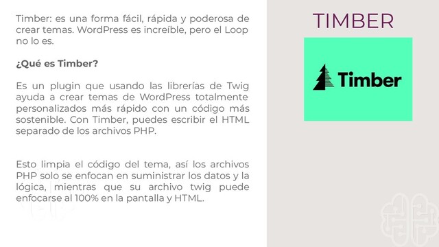 TIMBER
Timber: es una forma fácil, rápida y poderosa de
crear temas. WordPress es increíble, pero el Loop
no lo es.
¿Qué es Timber?
Es un plugin que usando las librerías de Twig
ayuda a crear temas de WordPress totalmente
personalizados más rápido con un código más
sostenible. Con Timber, puedes escribir el HTML
separado de los archivos PHP.
Esto limpia el código del tema, así los archivos
PHP solo se enfocan en suministrar los datos y la
lógica, mientras que su archivo twig puede
enfocarse al 100% en la pantalla y HTML.
