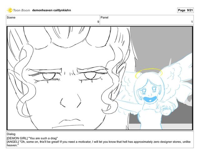 Scene
9
Panel
1
Dialog
[DEMON GIRL] "You are such a drag"
[ANGEL] "Oh, some on, this'll be great! If you need a motivator, I will let you know that hell has approximately zero designer stores, unlike
heaven."
demonheaven caitlynkiehn Page 9/21
