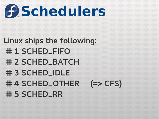 Schedulers
Linux ships the following:
# 1 SCHED_FIFO
# 2 SCHED_BATCH
# 3 SCHED_IDLE
# 4 SCHED_OTHER (=> CFS)
# 5 SCHED_RR
