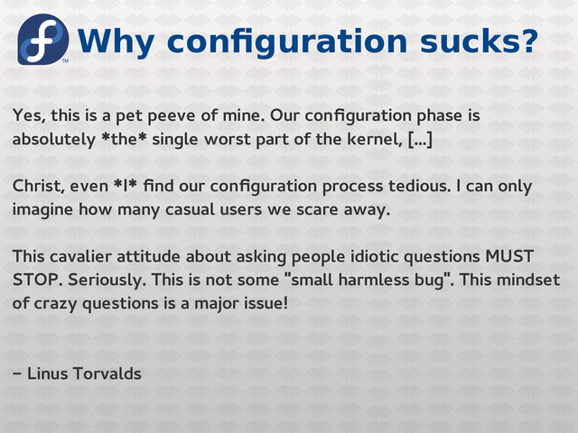 Why configuration sucks?
Yes, this is a pet peeve of mine. Our configuration phase is
absolutely *the* single worst part of the kernel, [...]
Christ, even *I* find our configuration process tedious. I can only
imagine how many casual users we scare away.
This cavalier attitude about asking people idiotic questions MUST
STOP. Seriously. This is not some "small harmless bug". This mindset
of crazy questions is a major issue!
- Linus Torvalds
