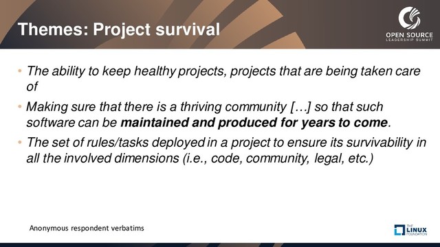 Themes: Project survival
• The ability to keep healthy projects, projects that are being taken care
of
• Making sure that there is a thriving community […] so that such
software can be maintained and produced for years to come.
• The set of rules/tasks deployed in a project to ensure its survivability in
all the involved dimensions (i.e., code, community, legal, etc.)
Anonymous respondent verbatims
