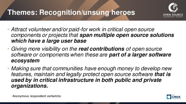 Themes: Recognition/unsung heroes
• Attract volunteer and/or paid-for work in critical open source
components or projects that span multiple open source solutions
which have a large user base
• Giving more visibility on the real contributions of open source
software or components when these are part of a larger software
ecosystem
• Making sure that communities have enough money to develop new
features, maintain and legally protect open source software that is
used by in critical infrastructure in both public and private
organizations.
Anonymous respondent verbatims
