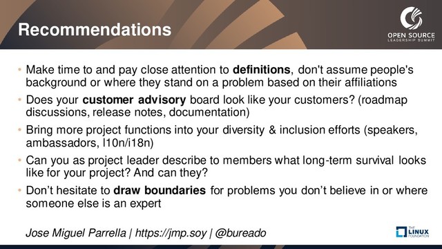 Recommendations
• Make time to and pay close attention to definitions, don't assume people's
background or where they stand on a problem based on their affiliations
• Does your customer advisory board look like your customers? (roadmap
discussions, release notes, documentation)
• Bring more project functions into your diversity & inclusion efforts (speakers,
ambassadors, l10n/i18n)
• Can you as project leader describe to members what long-term survival looks
like for your project? And can they?
• Don’t hesitate to draw boundaries for problems you don’t believe in or where
someone else is an expert
Jose Miguel Parrella | https://jmp.soy | @bureado
