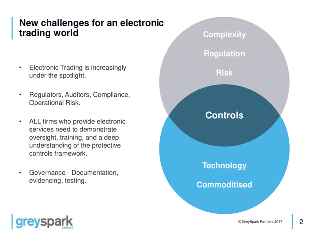 2
© GreySpark Partners 2017
New challenges for an electronic
trading world
• Electronic Trading is increasingly
under the spotlight.
• Regulators, Auditors, Compliance,
Operational Risk.
• ALL firms who provide electronic
services need to demonstrate
oversight, training, and a deep
understanding of the protective
controls framework.
• Governance - Documentation,
evidencing, testing.
Complexity
Regulation
Risk
Technology
Commoditised
Controls
