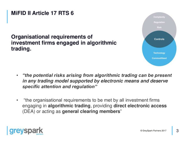 3
© GreySpark Partners 2017
MiFID II Article 17 RTS 6
Organisational requirements of
investment firms engaged in algorithmic
trading.
• “the potential risks arising from algorithmic trading can be present
in any trading model supported by electronic means and deserve
specific attention and regulation”
• “the organisational requirements to be met by all investment firms
engaging in algorithmic trading, providing direct electronic access
(DEA) or acting as general clearing members”
