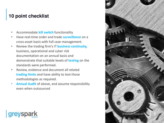 8
© GreySpark Partners 2017
10 point checklist
• Accommodate kill switch functionality
• Have real-time order and trade surveillance on a
cross-asset basis with full case management.
• Review the trading firm’s IT business continuity,
business, operational and cyber risk
documentation on an annual basis and
demonstrate that suitable levels of testing on the
standards were performed.
• Review, evidence and document all related
trading limits and have ability to test those
methodologies as required.
• Annual Audit of above, and assume responsibility
even when outsourced

