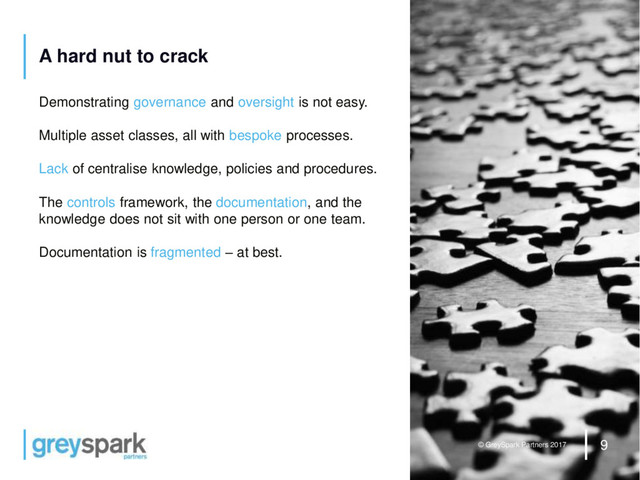9
© GreySpark Partners 2017
A hard nut to crack
Demonstrating governance and oversight is not easy.
Multiple asset classes, all with bespoke processes.
Lack of centralise knowledge, policies and procedures.
The controls framework, the documentation, and the
knowledge does not sit with one person or one team.
Documentation is fragmented – at best.
