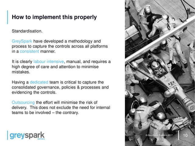 10
© GreySpark Partners 2017
How to implement this properly
Standardisation.
GreySpark have developed a methodology and
process to capture the controls across all platforms
in a consistent manner.
It is clearly labour intensive, manual, and requires a
high degree of care and attention to minimise
mistakes.
Having a dedicated team is critical to capture the
consolidated governance, policies & processes and
evidencing the controls.
Outsourcing the effort will minimise the risk of
delivery. This does not exclude the need for internal
teams to be involved – the contrary.
