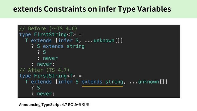 extends Constraints on infer Type Variables
// Before (〜TS 4.6)
type FirstString =
T extends [infer S, ...unknown[]]
? S extends string
? S
: never
: never;
// After (TS 4.7)
type FirstString =
T extends [infer S extends string, ...unknown[]]
? S
: never;
Announcing TypeScript 4.7 RC ͔ΒҾ༻
