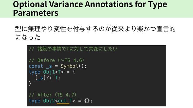 Optional Variance Annotations for Type
Parameters
ܕʹແཧ΍ΓมੑΛ෇༩͢Δͷ͕ैདྷΑΓָ͔ͭએݴత
ʹͳͬͨ
// 諸般の事情でTに対して共変にしたい
// Before（〜TS 4.6）
const _s = Symbol();
type Obj1 = {
[_s]?: T;
}
// After（TS 4.7）
type Obj2 = {};
