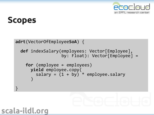 scala-ildl.org
Scopes
Scopes
adrt(VectorOfEmployeeSoA) {
def indexSalary(employees: Vector[Employee],
by: Float): Vector[Employee] =
for (employee ← employees)
yield employee.copy(
salary = (1 + by) * employee.salary
)
}
