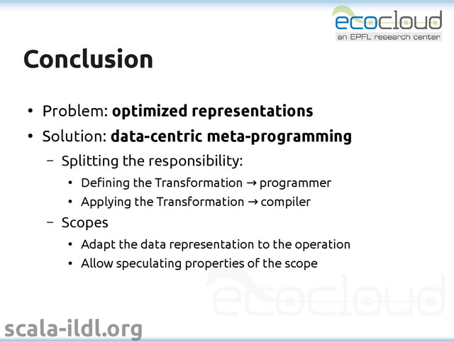 scala-ildl.org
Conclusion
Conclusion
●
Problem: optimized representations
●
Solution: data-centric meta-programming
– Splitting the responsibility:
●
Defining the Transformation programmer
→
●
Applying the Transformation compiler
→
– Scopes
●
Adapt the data representation to the operation
●
Allow speculating properties of the scope

