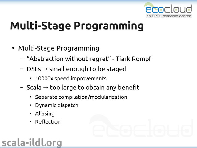 scala-ildl.org
Multi-Stage Programming
Multi-Stage Programming
●
Multi-Stage Programming
– “Abstraction without regret” - Tiark Rompf
– DSLs small enough to be staged
→
●
10000x speed improvements
– Scala too large to obtain any benefit
→
●
Separate compilation/modularization
●
Dynamic dispatch
●
Aliasing
●
Reflection
