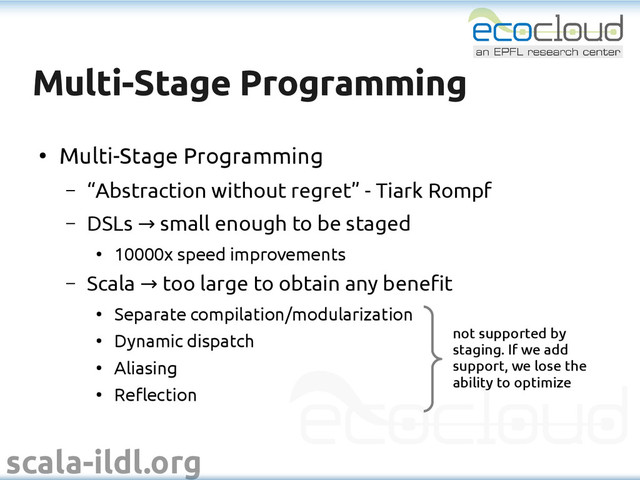 scala-ildl.org
Multi-Stage Programming
Multi-Stage Programming
●
Multi-Stage Programming
– “Abstraction without regret” - Tiark Rompf
– DSLs small enough to be staged
→
●
10000x speed improvements
– Scala too large to obtain any benefit
→
●
Separate compilation/modularization
●
Dynamic dispatch
●
Aliasing
●
Reflection
not supported by
staging. If we add
support, we lose the
ability to optimize
