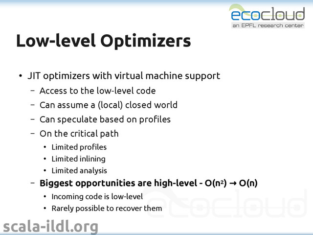 scala-ildl.org
Low-level Optimizers
Low-level Optimizers
●
JIT optimizers with virtual machine support
– Access to the low-level code
– Can assume a (local) closed world
– Can speculate based on profiles
– On the critical path
●
Limited profiles
●
Limited inlining
●
Limited analysis
– Biggest opportunities are high-level - O(n2) O(n)
→
●
Incoming code is low-level
●
Rarely possible to recover them
