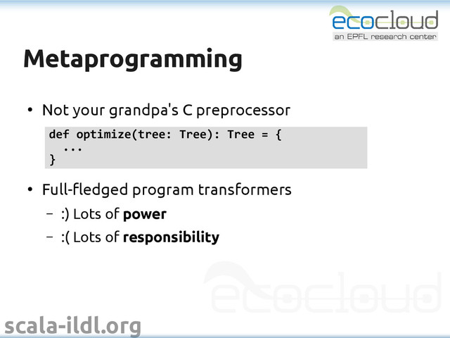 scala-ildl.org
Metaprogramming
Metaprogramming
●
Not your grandpa's C preprocessor
●
Full-fledged program transformers
– :) Lots of power
– :( Lots of responsibility
def optimize(tree: Tree): Tree = {
...
}

