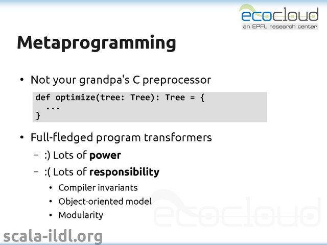 scala-ildl.org
Metaprogramming
Metaprogramming
●
Not your grandpa's C preprocessor
●
Full-fledged program transformers
– :) Lots of power
– :( Lots of responsibility
●
Compiler invariants
●
Object-oriented model
●
Modularity
def optimize(tree: Tree): Tree = {
...
}
