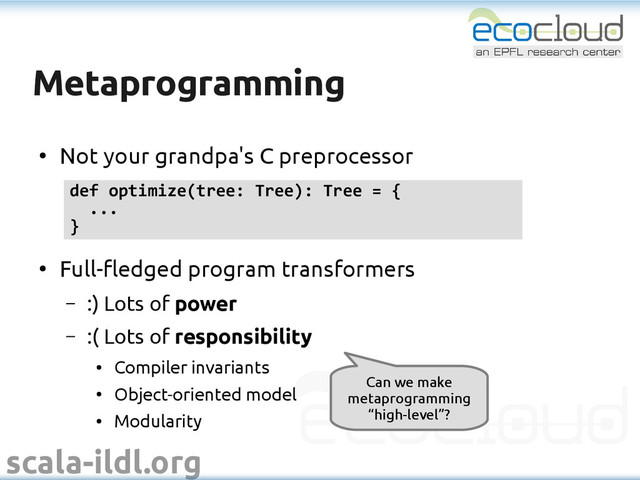 scala-ildl.org
Metaprogramming
Metaprogramming
●
Not your grandpa's C preprocessor
●
Full-fledged program transformers
– :) Lots of power
– :( Lots of responsibility
●
Compiler invariants
●
Object-oriented model
●
Modularity
def optimize(tree: Tree): Tree = {
...
}
Can we make
metaprogramming
“high-level”?
