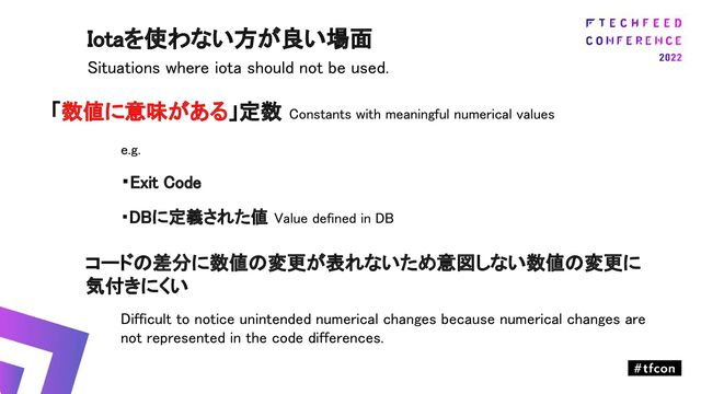 「数値に意味がある」定数 Constants with meaningful numerical values 
e.g. 
・Exit Code 
・DBに定義された値 Value defined in DB 
コードの差分に数値の変更が表れないため意図しない数値の変更に
気付きにくい 
Difficult to notice unintended numerical changes because numerical changes are
not represented in the code differences. 
Iotaを使わない方が良い場面 
Situations where iota should not be used. 
