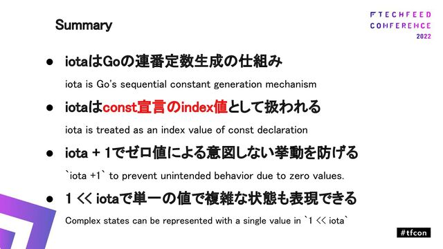 ● iotaはGoの連番定数生成の仕組み 
iota is Go's sequential constant generation mechanism 
● iotaはconst宣言のindex値として扱われる 
iota is treated as an index value of const declaration 
● iota + 1でゼロ値による意図しない挙動を防げる 
`iota +1` to prevent unintended behavior due to zero values. 
● 1 << iotaで単一の値で複雑な状態も表現できる 
Complex states can be represented with a single value in `1 << iota` 
 
Summary 
