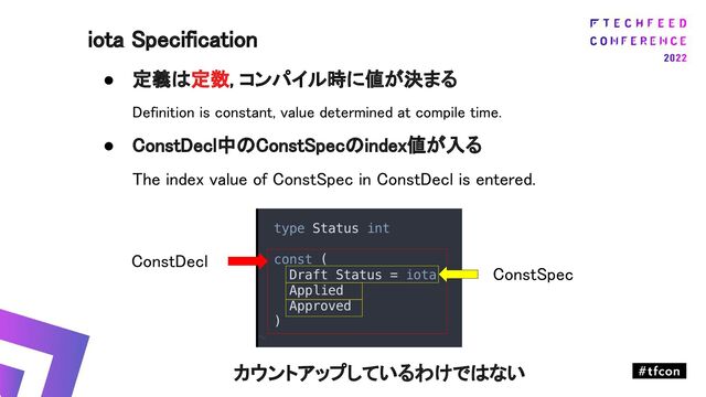 ● 定義は定数, コンパイル時に値が決まる 
Definition is constant, value determined at compile time. 
● ConstDecl中のConstSpecのindex値が入る 
The index value of ConstSpec in ConstDecl is entered. 
 
 
 
 
カウントアップしているわけではない 
iota Specification 
ConstDecl 
ConstSpec 
