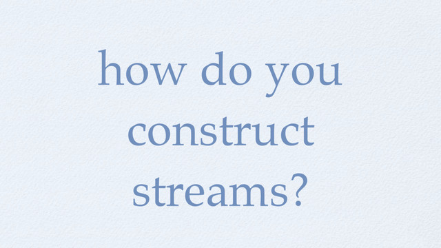 how do you
construct
streams?

