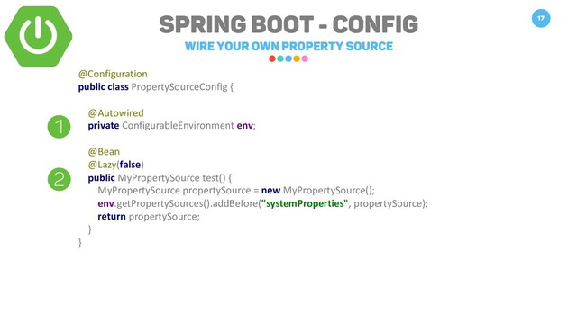 Spring Boot - Config
WIRE your own property source
17
@Configuration
public class PropertySourceConfig {
@Autowired
private ConfigurableEnvironment env;
@Bean
@Lazy(false)
public MyPropertySource test() {
MyPropertySource propertySource = new MyPropertySource();
env.getPropertySources().addBefore("systemProperties", propertySource);
return propertySource;
}
}
1
2
