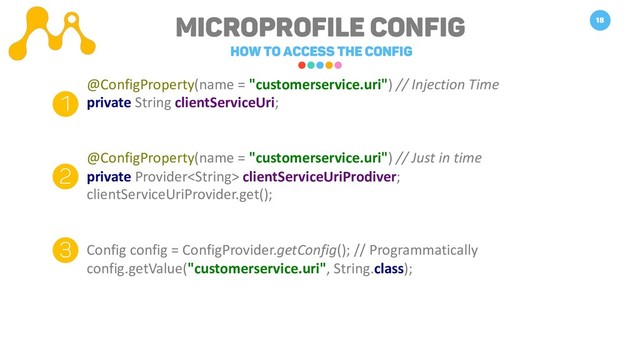 Microprofile Config
How to access the Config
18
@ConfigProperty(name = "customerservice.uri") // Injection Time
private String clientServiceUri;
@ConfigProperty(name = "customerservice.uri") // Just in time
private Provider clientServiceUriProdiver;
clientServiceUriProvider.get();
Config config = ConfigProvider.getConfig(); // Programmatically
config.getValue("customerservice.uri", String.class);
1
2
3
