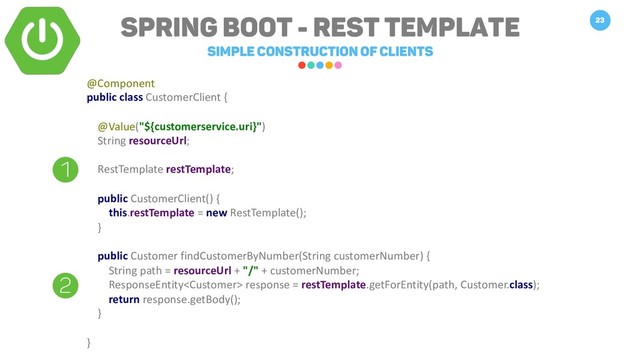 Spring Boot - REST TEMPLATE
Simple construction of clients
23
1
2
@Component
public class CustomerClient {
@Value("${customerservice.uri}")
String resourceUrl;
RestTemplate restTemplate;
public CustomerClient() {
this.restTemplate = new RestTemplate();
}
public Customer findCustomerByNumber(String customerNumber) {
String path = resourceUrl + "/" + customerNumber;
ResponseEntity response = restTemplate.getForEntity(path, Customer.class);
return response.getBody();
}
}
